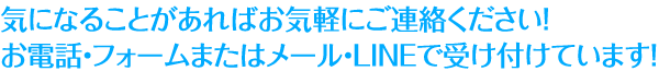 気になることがあればお気軽にご連絡ください!お電話・フォームまたはメール・LINEで受け付けています!