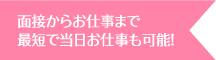 面接からお仕事まで最短で当日お仕事も可能！