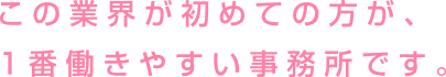 この業界が初めての方が、1番働きやすい事務所です。
