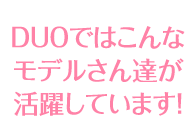 DUOではこんなモデルさん達が活躍しています！