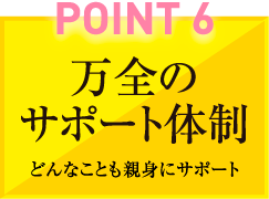 POINT6　万全のサポート体制　どんなことも親身にサポート