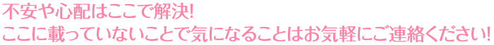 不安や心配はここで解決！ここに載っていないことで気になることはお気軽にご連絡ください！