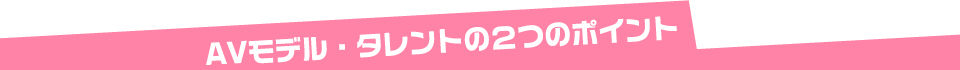 AVモデル・タレントの2つのポイント